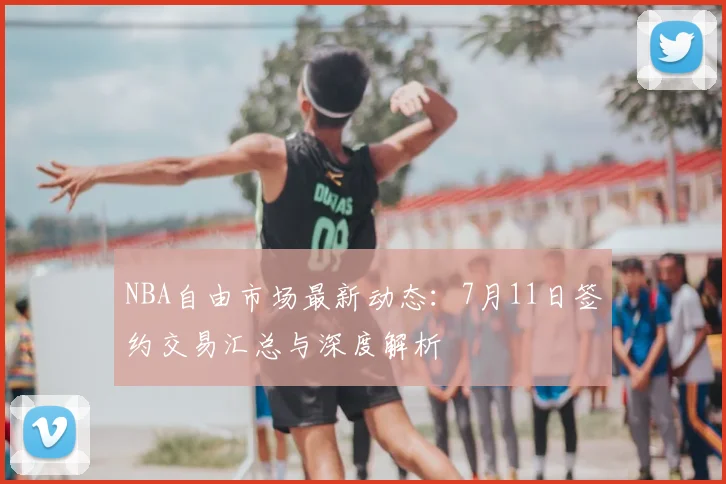 NBA自由市场最新动态：7月11日签约交易汇总与深度解析