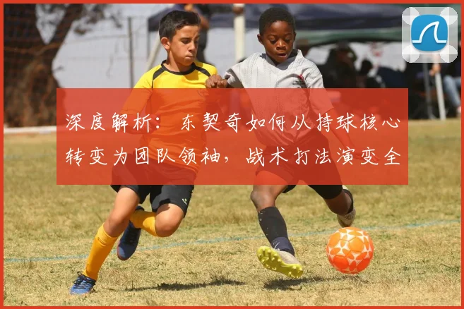 深度解析：东契奇如何从持球核心转变为团队领袖，战术打法演变全解读