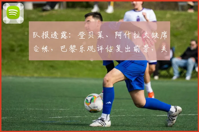 队报透露：登贝莱、阿什拉夫缺席合练，巴黎乐观评估复出前景，关键战阵容存变数