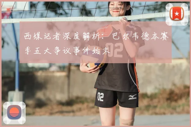西媒记者深度解析:巴尔韦德本赛季五大争议事件始末