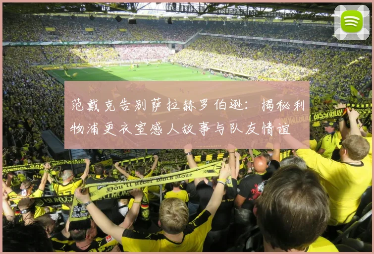 范戴克告别萨拉赫罗伯逊：揭秘利物浦更衣室感人故事与队友情谊