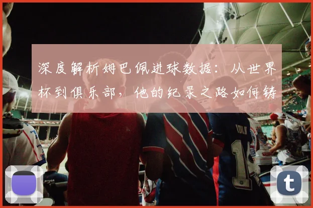 深度解析姆巴佩进球数据:从世界杯到俱乐部,他的纪录之路如何铸就新传奇