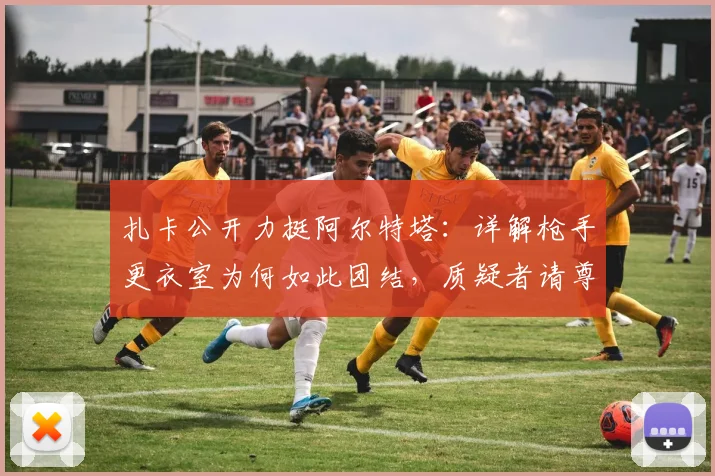 扎卡公开力挺阿尔特塔:详解枪手更衣室为何如此团结,质疑者请尊重