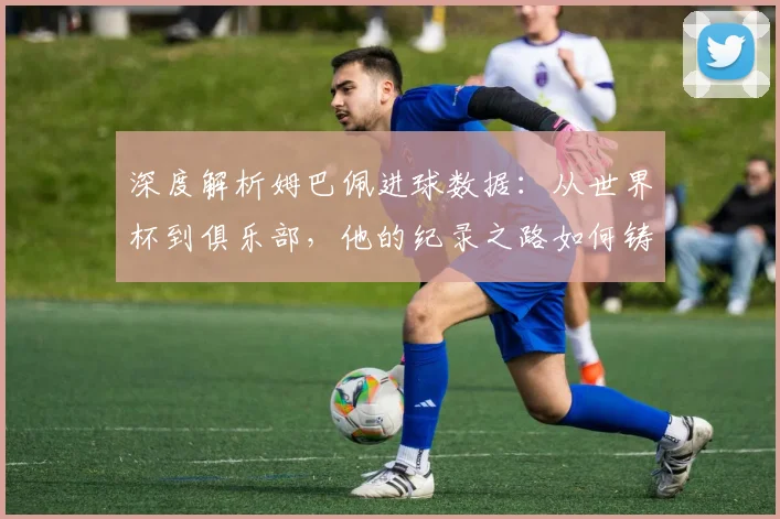 深度解析姆巴佩进球数据：从世界杯到俱乐部，他的纪录之路如何铸就新传奇