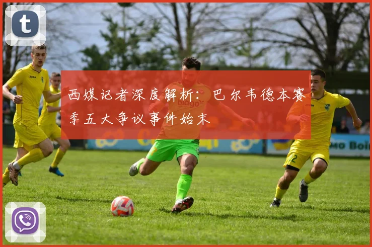 西媒记者深度解析：巴尔韦德本赛季五大争议事件始末