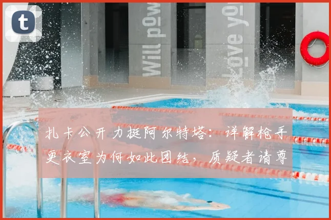 扎卡公开力挺阿尔特塔：详解枪手更衣室为何如此团结，质疑者请尊重